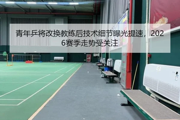 青年乒将改换教练后技术细节曝光提速，2026赛季走势受关注